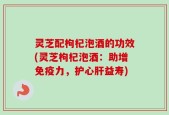 灵芝配枸杞泡酒的功效(灵芝枸杞泡酒：助增免疫力，护心肝益寿)
