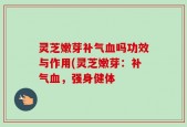 灵芝嫩芽补气血吗功效与作用(灵芝嫩芽：补气血，强身健体