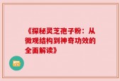 《探秘灵芝孢子粉：从微观结构到神奇功效的全面解读》