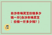 白沙市场灵芝价格多少钱一斤(白沙市场灵芝：价格一斤多少钱？)