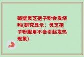 破壁灵芝孢子粉会发烧吗(研究显示：灵芝孢子粉服用不会引起发热现象)