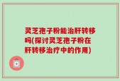 灵芝孢子粉能治肝转移吗(探讨灵芝孢子粉在肝转移治疗中的作用)