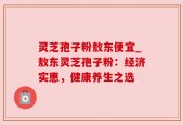 灵芝孢子粉敖东便宜_敖东灵芝孢子粉：经济实惠，健康养生之选