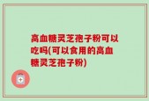 高血糖灵芝孢子粉可以吃吗(可以食用的高血糖灵芝孢子粉)