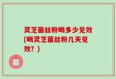灵芝菌丝粉喝多少见效(喝灵芝菌丝粉几天见效？)