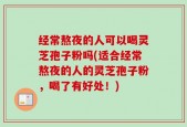 经常熬夜的人可以喝灵芝孢子粉吗(适合经常熬夜的人的灵芝孢子粉，喝了有好处！)