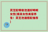 灵芝配哪些泡酒好喝呢女性(提高女性美容养生！灵芝泡酒搭配推荐)