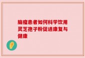 脑瘤患者如何科学饮用灵芝孢子粉促进康复与健康