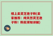 楼上卖灵芝孢子粉(卖家推荐：纯天然灵芝孢子粉！购买须知详解)