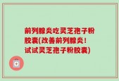 前列腺炎吃灵芝孢子粉胶囊(改善前列腺炎！试试灵芝孢子粉胶囊)
