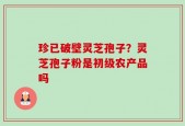 珍已破壁灵芝孢子？灵芝孢子粉是初级农产品吗