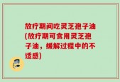 放疗期间吃灵芝孢子油(放疗期可食用灵芝孢子油，缓解过程中的不适感)