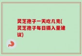 灵芝孢子一天吃几克(灵芝孢子每日摄入量建议)