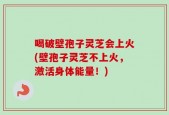 喝破壁孢子灵芝会上火(壁孢子灵芝不上火，激活身体能量！)