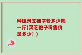 种植灵芝孢子粉多少钱一斤(灵芝孢子粉售价是多少？)
