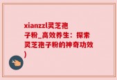 xianzzl灵芝孢子粉_高效养生：探索灵芝孢子粉的神奇功效)