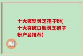 十大破壁灵芝孢子粉(十大突破口服灵芝孢子粉产品推荐)