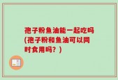 孢子粉鱼油能一起吃吗(孢子粉和鱼油可以同时食用吗？)
