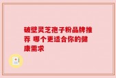 破壁灵芝孢子粉品牌推荐 哪个更适合你的健康需求