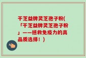 干芝益牌灵芝孢子粉(「干芝益牌灵芝孢子粉」——拯救免疫力的高品质选择！)