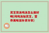 灵芝煲汤鸡汤怎么做好喝(炖鸡汤加灵芝，营养美味滋补求分享)