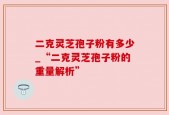 二克灵芝孢子粉有多少_“二克灵芝孢子粉的重量解析”