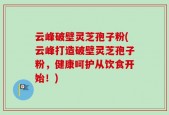 云峰破壁灵芝孢子粉(云峰打造破壁灵芝孢子粉，健康呵护从饮食开始！)