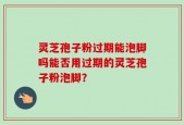 灵芝孢子粉过期能泡脚吗能否用过期的灵芝孢子粉泡脚？
