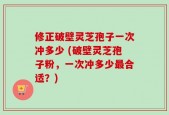 修正破壁灵芝孢子一次冲多少 (破壁灵芝孢子粉，一次冲多少最合适？)
