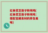 红参灵芝孢子粉炖鸡(红参灵芝孢子粉炖鸡：搭配宝藏食材的养生美味)