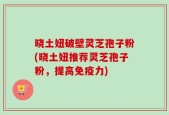 晓土妞破壁灵芝孢子粉(晓土妞推荐灵芝孢子粉，提高免疫力)