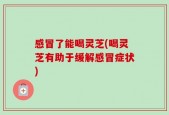 感冒了能喝灵芝(喝灵芝有助于缓解感冒症状)