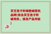 灵芝孢子粉细胞破壁机品牌(挑选灵芝孢子粉破壳机，提高产品效能)