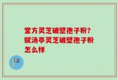 堂方灵芝破壁孢子粉？赋汤亭灵芝破壁孢子粉怎么样