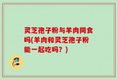 灵芝孢子粉与羊肉同食吗(羊肉和灵芝孢子粉能一起吃吗？)