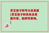 灵芝孢子粉可以杀真菌(灵芝孢子粉具有杀真菌作用，新研究表明。)
