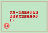 灵芝一次用量多少合适合适的灵芝用量是多少？)