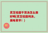灵芝桂圆干煲汤怎么做好喝(灵芝桂圆炖汤，美味易学！)