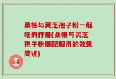 桑椹与灵芝孢子粉一起吃的作用(桑椹与灵芝孢子粉搭配服用的效果简述)