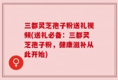 三都灵芝孢子粉送礼视频(送礼必备：三都灵芝孢子粉，健康滋补从此开始)