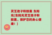 灵芝孢子粉胶囊 东阳光(东阳光灵芝孢子粉胶囊，保护您的身心健康！)