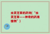 水灵芝草的药效(“水灵芝草——神奇的药用植物”)
