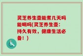 灵芝养生壶能煮几天吗能喝吗(灵芝养生壶：持久有效，健康生活必备！)