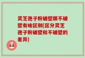 灵芝孢子粉破壁跟不破壁有啥区别(区分灵芝孢子粉破壁和不破壁的差异)