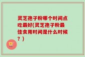 灵芝孢子粉哪个时间点吃最好(灵芝孢子粉最佳食用时间是什么时候？)