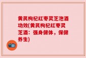 黄芪枸杞红枣灵芝泡酒功效(黄芪枸杞红枣灵芝酒：强身健体，保健养生)