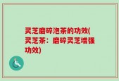 灵芝磨碎泡茶的功效(灵芝茶：磨碎灵芝增强功效)