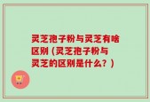 灵芝孢子粉与灵芝有啥区别 (灵芝孢子粉与灵芝的区别是什么？)