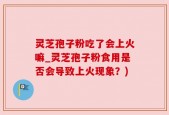 灵芝孢子粉吃了会上火嘛_灵芝孢子粉食用是否会导致上火现象？)