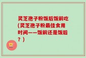 灵芝孢子粉饭后饭前吃(灵芝孢子粉最佳食用时间——饭前还是饭后？)